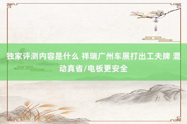 独家评测内容是什么 祥瑞广州车展打出工夫牌 混动真省/电板更安全