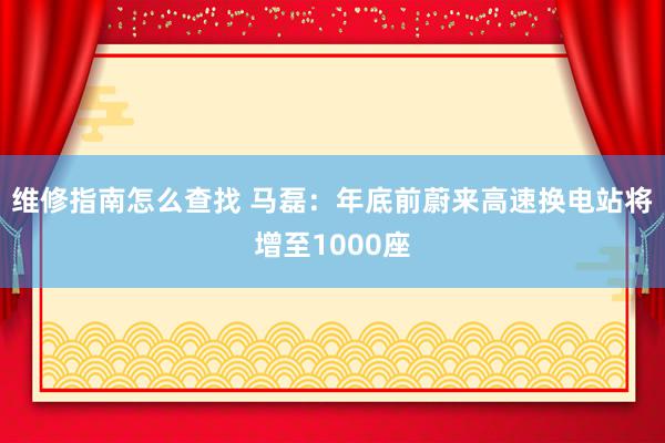 维修指南怎么查找 马磊：年底前蔚来高速换电站将增至1000座