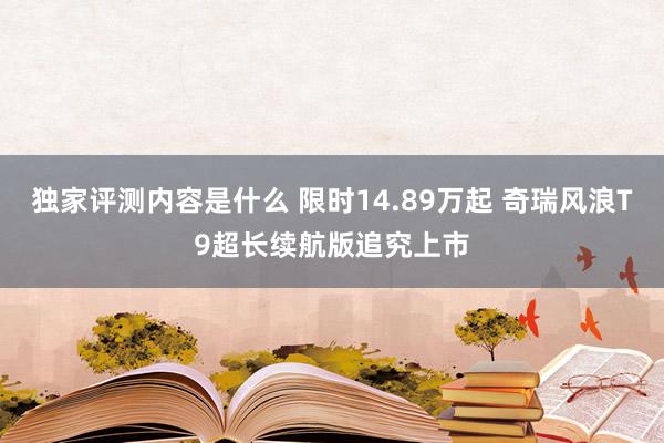 独家评测内容是什么 限时14.89万起 奇瑞风浪T9超长续航版追究上市