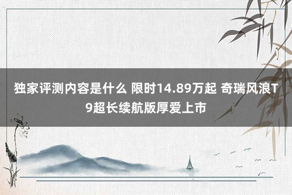 独家评测内容是什么 限时14.89万起 奇瑞风浪T9超长续航版厚爱上市