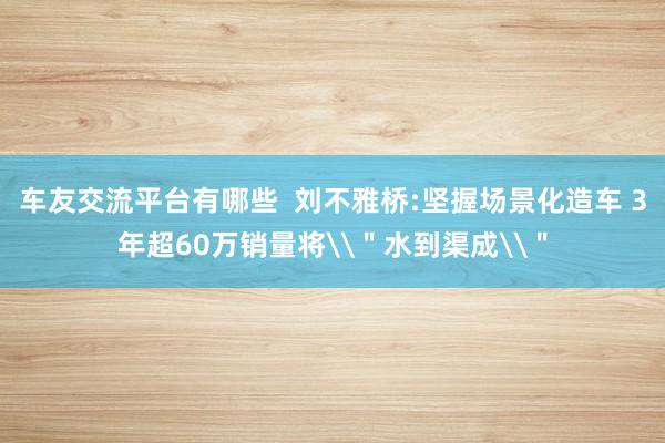 车友交流平台有哪些  刘不雅桥:坚握场景化造车 3年超60万销量将\＂水到渠成\＂