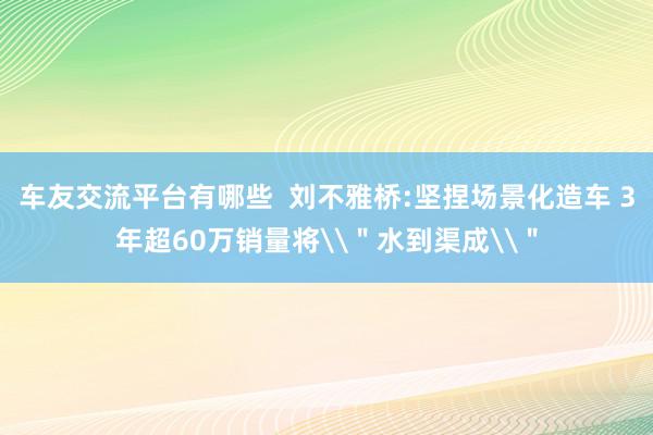 车友交流平台有哪些  刘不雅桥:坚捏场景化造车 3年超60万销量将\＂水到渠成\＂