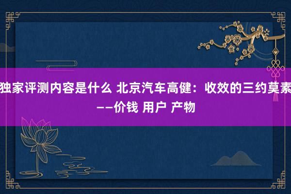 独家评测内容是什么 北京汽车高健：收效的三约莫素——价钱 用户 产物