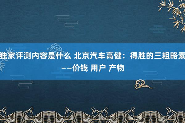 独家评测内容是什么 北京汽车高健：得胜的三粗略素——价钱 用户 产物