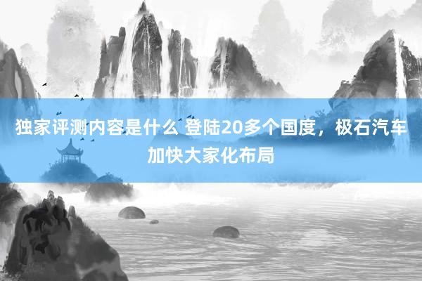 独家评测内容是什么 登陆20多个国度，极石汽车加快大家化布局