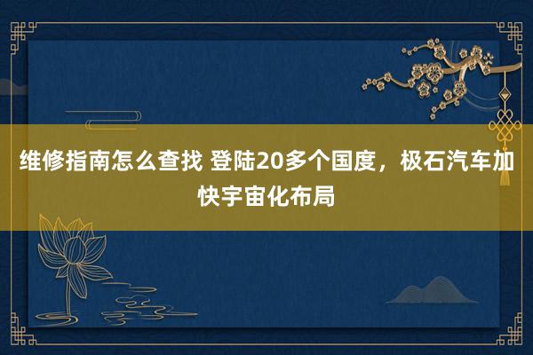 维修指南怎么查找 登陆20多个国度，极石汽车加快宇宙化布局