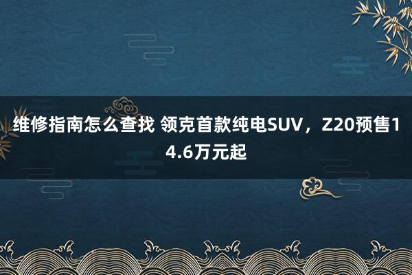 维修指南怎么查找 领克首款纯电SUV，Z20预售14.6万元起