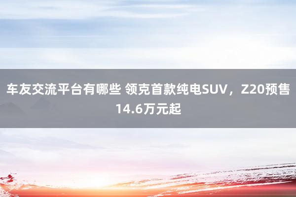 车友交流平台有哪些 领克首款纯电SUV，Z20预售14.6万元起