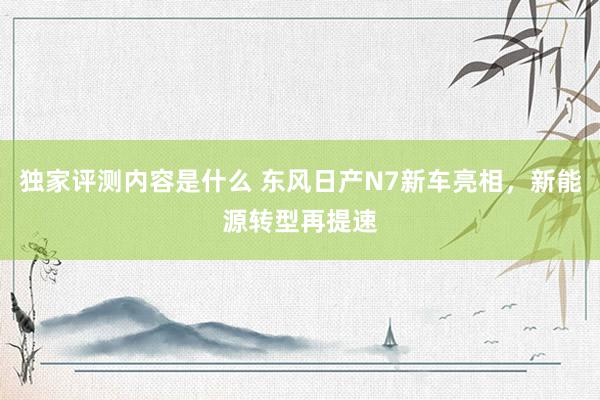 独家评测内容是什么 东风日产N7新车亮相，新能源转型再提速