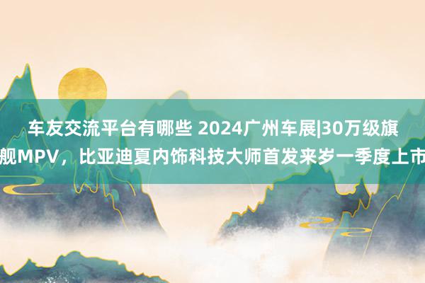 车友交流平台有哪些 2024广州车展|30万级旗舰MPV，比亚迪夏内饰科技大师首发来岁一季度上市