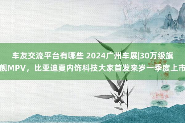 车友交流平台有哪些 2024广州车展|30万级旗舰MPV，比亚迪夏内饰科技大家首发来岁一季度上市