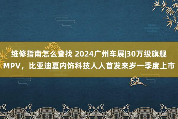 维修指南怎么查找 2024广州车展|30万级旗舰MPV，比亚迪夏内饰科技人人首发来岁一季度上市