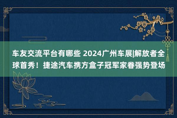 车友交流平台有哪些 2024广州车展|解放者全球首秀！捷途汽车携方盒子冠军家眷强势登场