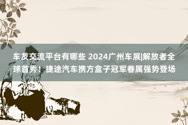 车友交流平台有哪些 2024广州车展|解放者全球首秀！捷途汽车携方盒子冠军眷属强势登场