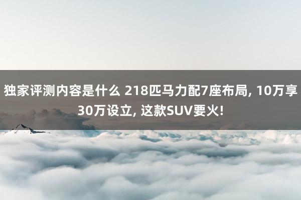 独家评测内容是什么 218匹马力配7座布局, 10万享30万设立, 这款SUV要火!