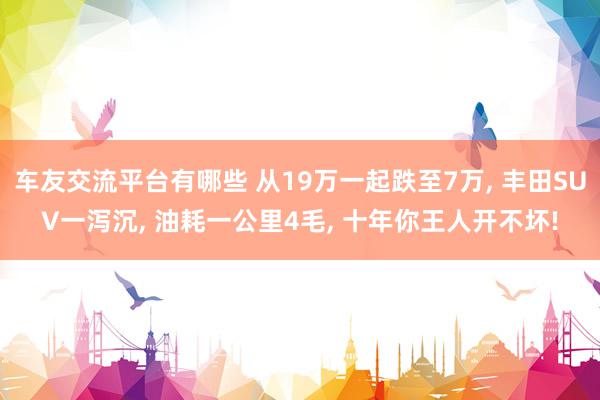 车友交流平台有哪些 从19万一起跌至7万, 丰田SUV一泻沉, 油耗一公里4毛, 十年你王人开不坏!