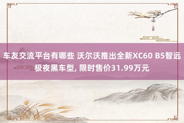 车友交流平台有哪些 沃尔沃推出全新XC60 B5智远极夜黑车型, 限时售价31.99万元