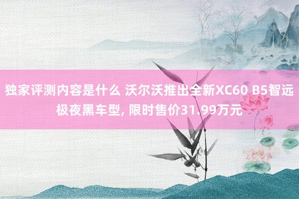 独家评测内容是什么 沃尔沃推出全新XC60 B5智远极夜黑车型, 限时售价31.99万元