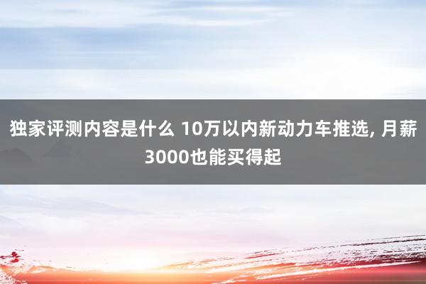 独家评测内容是什么 10万以内新动力车推选, 月薪3000也能买得起