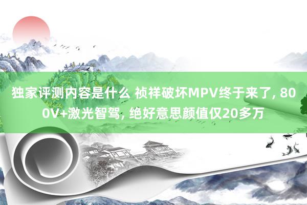 独家评测内容是什么 祯祥破坏MPV终于来了, 800V+激光智驾, 绝好意思颜值仅20多万