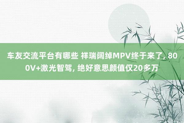 车友交流平台有哪些 祥瑞阔绰MPV终于来了, 800V+激光智驾, 绝好意思颜值仅20多万