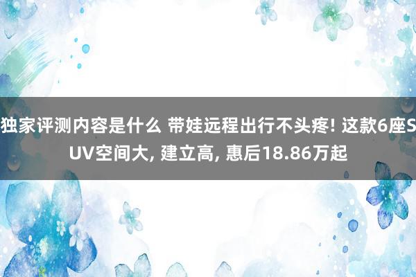 独家评测内容是什么 带娃远程出行不头疼! 这款6座SUV空间大, 建立高, 惠后18.86万起