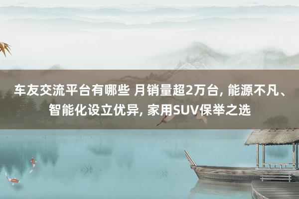 车友交流平台有哪些 月销量超2万台, 能源不凡、智能化设立优异, 家用SUV保举之选