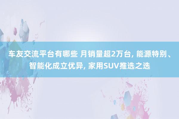 车友交流平台有哪些 月销量超2万台, 能源特别、智能化成立优异, 家用SUV推选之选