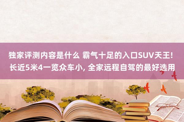 独家评测内容是什么 霸气十足的入口SUV天王! 长近5米4一览众车小, 全家远程自驾的最好选用