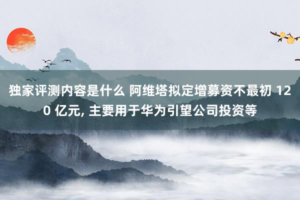 独家评测内容是什么 阿维塔拟定增募资不最初 120 亿元, 主要用于华为引望公司投资等