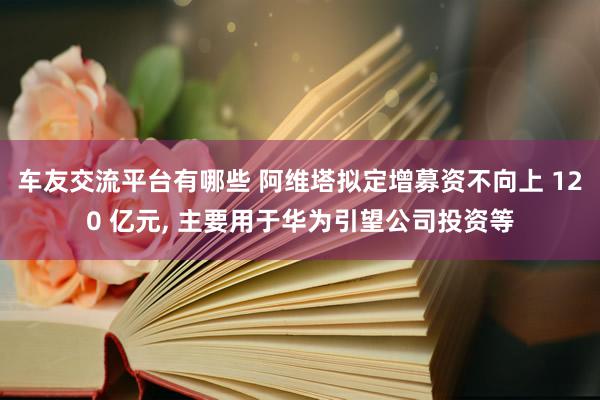 车友交流平台有哪些 阿维塔拟定增募资不向上 120 亿元, 主要用于华为引望公司投资等