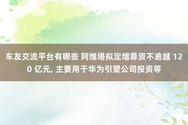 车友交流平台有哪些 阿维塔拟定增募资不逾越 120 亿元, 主要用于华为引望公司投资等