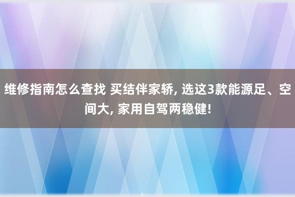 维修指南怎么查找 买结伴家轿, 选这3款能源足、空间大, 家用自驾两稳健!