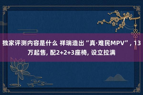 独家评测内容是什么 祥瑞造出“真·难民MPV”, 13万起售, 配2+2+3座椅, 设立拉满