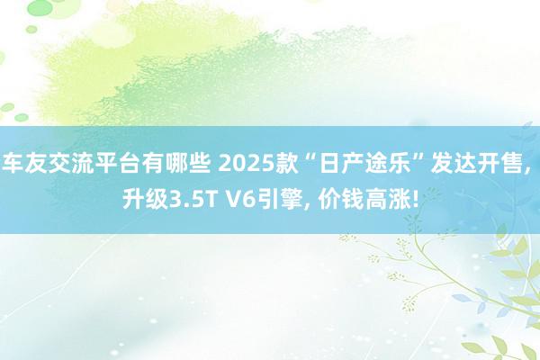 车友交流平台有哪些 2025款“日产途乐”发达开售, 升级3.5T V6引擎, 价钱高涨!