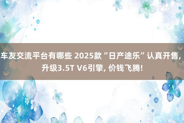 车友交流平台有哪些 2025款“日产途乐”认真开售, 升级3.5T V6引擎, 价钱飞腾!