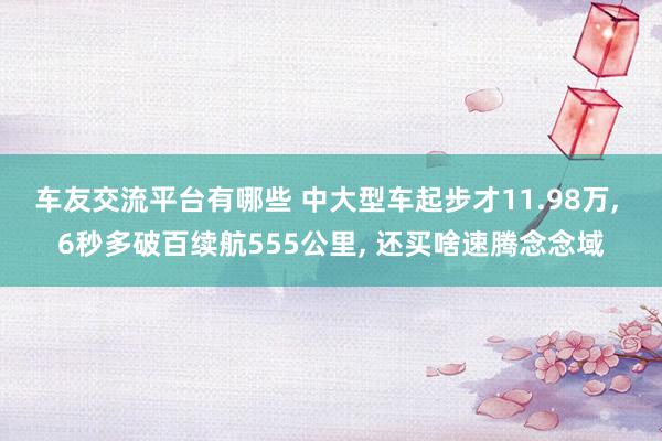 车友交流平台有哪些 中大型车起步才11.98万, 6秒多破百续航555公里, 还买啥速腾念念域