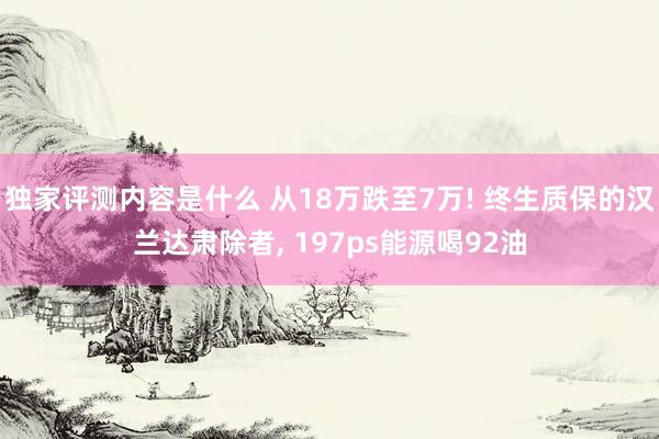 独家评测内容是什么 从18万跌至7万! 终生质保的汉兰达肃除者, 197ps能源喝92油