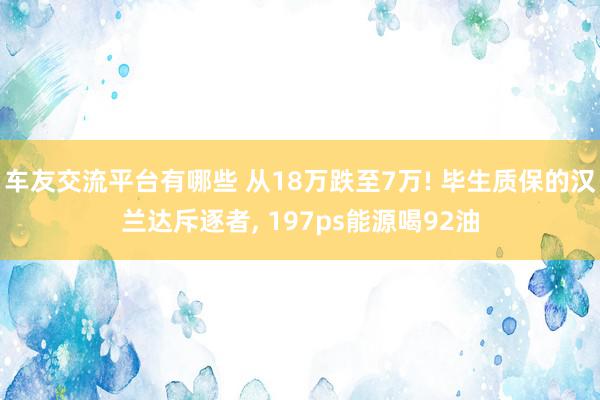 车友交流平台有哪些 从18万跌至7万! 毕生质保的汉兰达斥逐者, 197ps能源喝92油