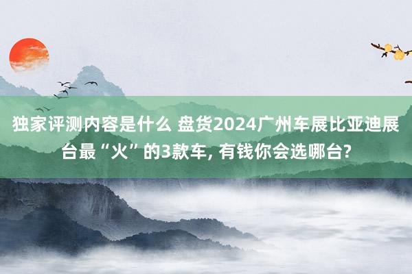 独家评测内容是什么 盘货2024广州车展比亚迪展台最“火”的3款车, 有钱你会选哪台?