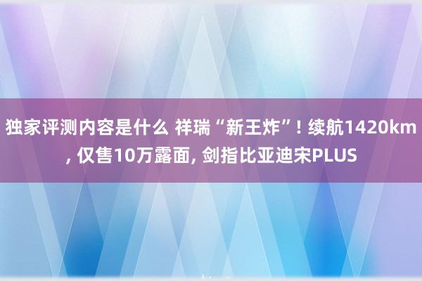 独家评测内容是什么 祥瑞“新王炸”! 续航1420km, 仅售10万露面, 剑指比亚迪宋PLUS