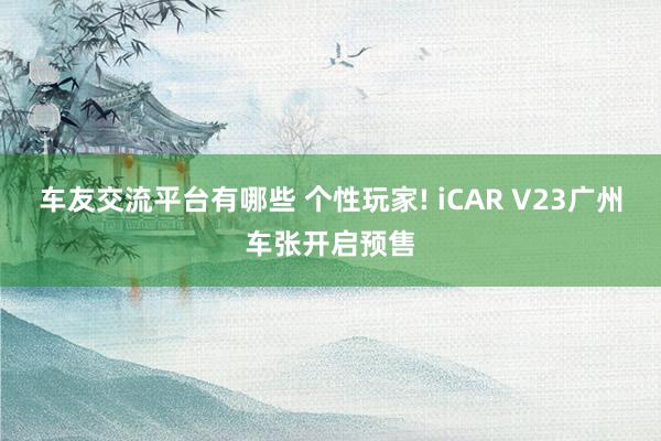 车友交流平台有哪些 个性玩家! iCAR V23广州车张开启预售