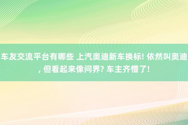 车友交流平台有哪些 上汽奥迪新车换标! 依然叫奥迪, 但看起来像问界? 车主齐懵了!