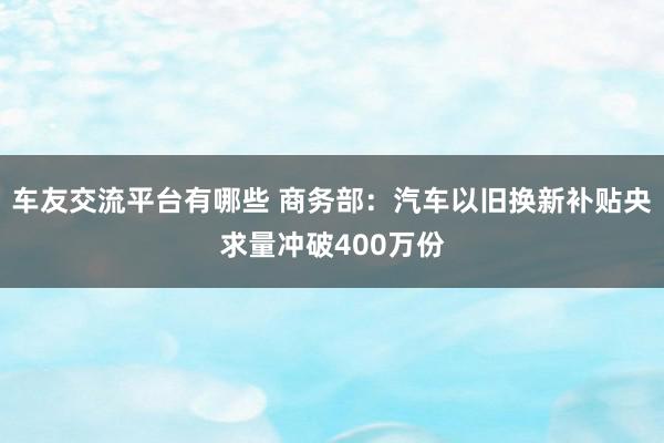 车友交流平台有哪些 商务部：汽车以旧换新补贴央求量冲破400万份