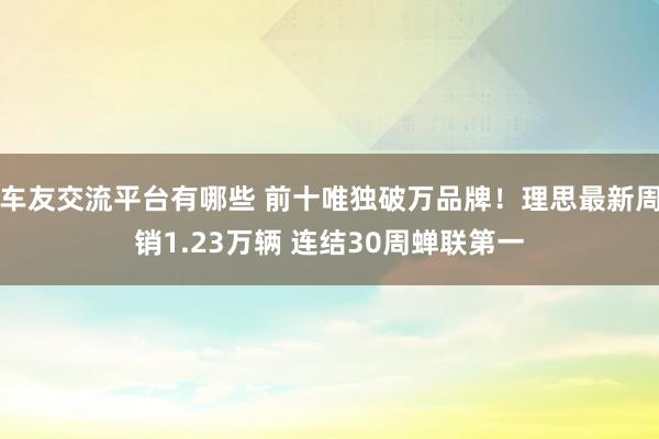 车友交流平台有哪些 前十唯独破万品牌！理思最新周销1.23万辆 连结30周蝉联第一