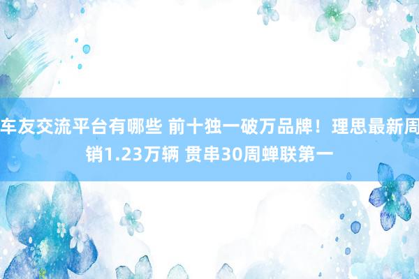 车友交流平台有哪些 前十独一破万品牌！理思最新周销1.23万辆 贯串30周蝉联第一