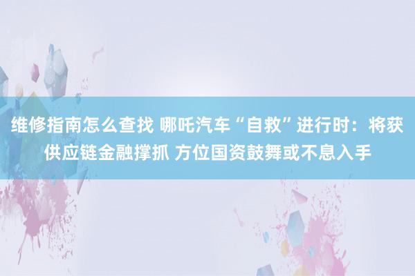 维修指南怎么查找 哪吒汽车“自救”进行时：将获供应链金融撑抓 方位国资鼓舞或不息入手