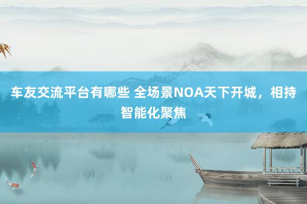 车友交流平台有哪些 全场景NOA天下开城，相持智能化聚焦