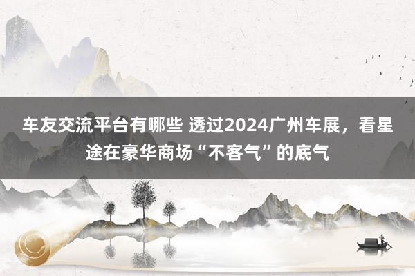 车友交流平台有哪些 透过2024广州车展，看星途在豪华商场“不客气”的底气