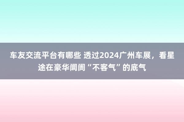 车友交流平台有哪些 透过2024广州车展，看星途在豪华阛阓“不客气”的底气